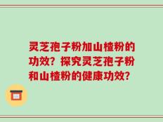 灵芝孢子粉加山楂粉的功效？探究灵芝孢子粉和山楂粉的健康功效？