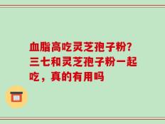 血脂高吃灵芝孢子粉？三七和灵芝孢子粉一起吃，真的有用吗