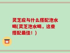 灵芝应与什么搭配泡水喝(灵芝泡水喝，这些搭配最佳！)