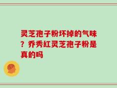 灵芝孢子粉坏掉的气味？乔秀红灵芝孢子粉是真的吗