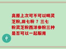 高原上次可不可以喝灵芝粉,田七粉 ？三七粉灵芝粉西洋参粉三种是否可以一起服用