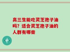 高三生能吃灵芝孢子油吗？适合灵芝孢子油的人群有哪些