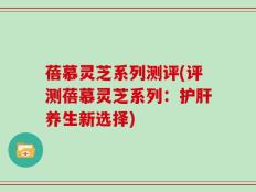 蓓慕灵芝系列测评(评测蓓慕灵芝系列：护肝养生新选择)