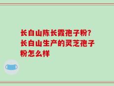 长白山陈长霞孢子粉？长白山生产的灵芝孢子粉怎么样