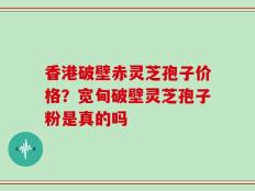 香港破壁赤灵芝孢子价格？宽甸破壁灵芝孢子粉是真的吗