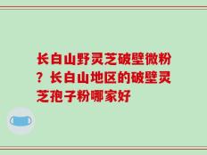 长白山野灵芝破壁微粉？长白山地区的破壁灵芝孢子粉哪家好