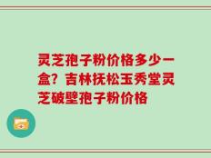 灵芝孢子粉价格多少一盒？吉林抚松玉秀堂灵芝破壁孢子粉价格