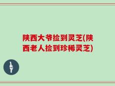 陕西大爷捡到灵芝(陕西老人捡到珍稀灵芝)