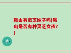 鞍山有灵芝妹子吗(鞍山是否有种灵芝女孩？)