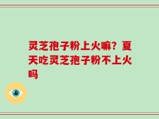 灵芝孢子粉上火嘛？夏天吃灵芝孢子粉不上火吗