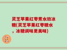 灵芝苹果红枣煮水放冰糖(灵芝苹果红枣糖水，冰糖调味更美味)