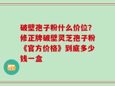 破壁孢子粉什么价位？修正牌破壁灵芝孢子粉《官方价格》到底多少钱一盒