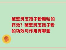 破壁灵芝孢子粉颗粒的药效？破壁灵芝孢子粉的功效与作用有哪些