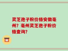 灵芝孢子粉价格安徽毫州？毫州灵芝孢子粉价格查询？