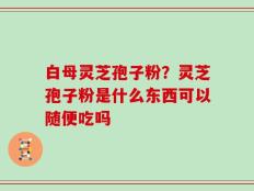 白母灵芝孢子粉？灵芝孢子粉是什么东西可以随便吃吗