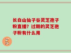 长白山仙子谷灵芝孢子粉直播？过期的灵芝孢子粉有什么用