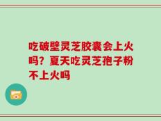 吃破壁灵芝胶囊会上火吗？夏天吃灵芝孢子粉不上火吗