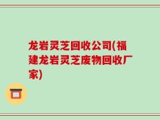 龙岩灵芝回收公司(福建龙岩灵芝废物回收厂家)