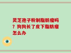 灵芝孢子粉制脂肪瘤吗？狗狗长了皮下脂肪瘤怎么办