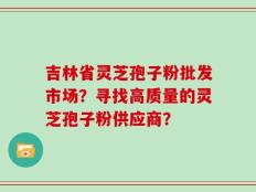 吉林省灵芝孢子粉批发市场？寻找高质量的灵芝孢子粉供应商？