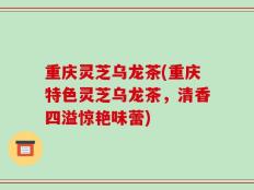 重庆灵芝乌龙茶(重庆特色灵芝乌龙茶，清香四溢惊艳味蕾)