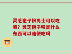 灵芝孢子粉男士可以吃嘛？灵芝孢子粉是什么东西可以随便吃吗