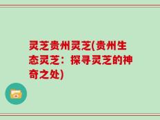 灵芝贵州灵芝(贵州生态灵芝：探寻灵芝的神奇之处)