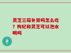 灵芝三萜补肾吗怎么吃？枸杞和灵芝可以泡水喝吗