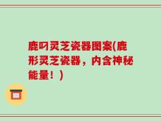 鹿叼灵芝瓷器图案(鹿形灵芝瓷器，内含神秘能量！)