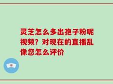 灵芝怎么多出孢子粉呢视频？对现在的直播乱像您怎么评价