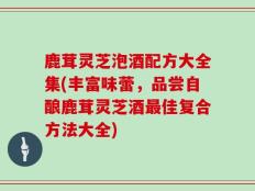 鹿茸灵芝泡酒配方大全集(丰富味蕾，品尝自酿鹿茸灵芝酒最佳复合方法大全)