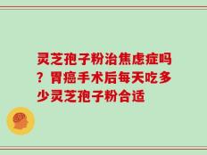 灵芝孢子粉治焦虑症吗？胃癌手术后每天吃多少灵芝孢子粉合适