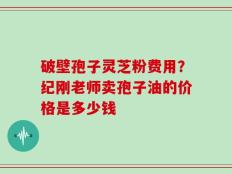 破壁孢子灵芝粉费用？纪刚老师卖孢子油的价格是多少钱