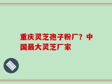重庆灵芝孢子粉厂？中国最大灵芝厂家