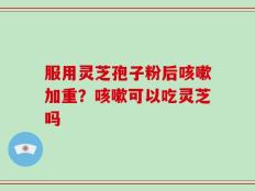 服用灵芝孢子粉后咳嗽加重？咳嗽可以吃灵芝吗