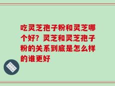 吃灵芝孢子粉和灵芝哪个好？灵芝和灵芝孢子粉的关系到底是怎么样的谁更好