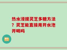 热水浸提灵芝多糖方法？灵芝能直接用开水泡开喝吗