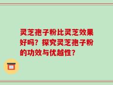 灵芝孢子粉比灵芝效果好吗？探究灵芝孢子粉的功效与优越性？