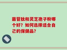 菌苷肽和灵芝孢子粉哪个好？如何选择适合自己的保健品？