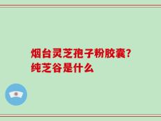 烟台灵芝孢子粉胶囊？纯芝谷是什么
