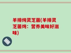 羊排炖灵芝菌(羊排灵芝菌炖：营养美味好滋味)