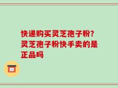 快递购买灵芝孢子粉？灵芝孢子粉快手卖的是正品吗