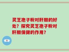 灵芝孢子粉对肝胆的好处？探究灵芝孢子粉对肝胆保健的作用？