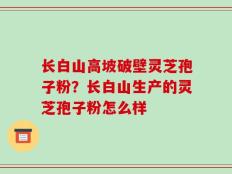 长白山高坡破壁灵芝孢子粉？长白山生产的灵芝孢子粉怎么样