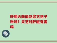 肝胆火旺能吃灵芝孢子粉吗？灵芝对肝脏有害吗