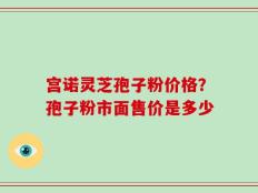 宫诺灵芝孢子粉价格？孢子粉市面售价是多少