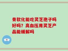 骨软化能吃灵芝孢子吗好吗？高血压用灵芝产品能缓解吗