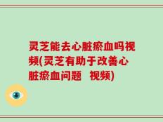 灵芝能去心脏瘀血吗视频(灵芝有助于改善心脏瘀血问题  视频)