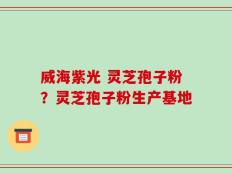 威海紫光 灵芝孢子粉？灵芝孢子粉生产基地
