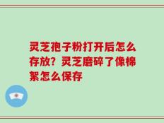 灵芝孢子粉打开后怎么存放？灵芝磨碎了像棉絮怎么保存
